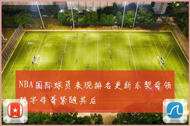 NBA国际球员表现排名更新东契奇领跑字母哥紧随其后
