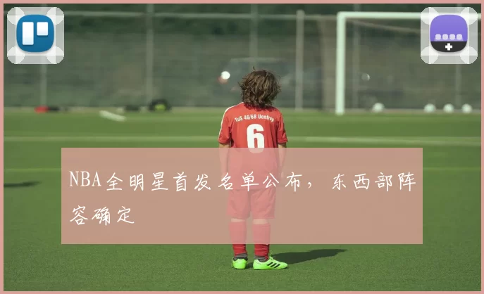 NBA全明星首发名单公布，东西部阵容确定