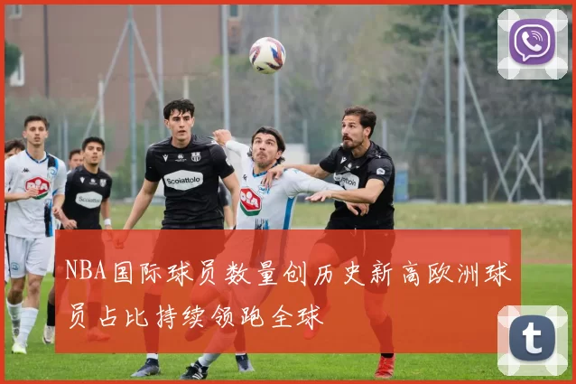 NBA国际球员数量创历史新高欧洲球员占比持续领跑全球