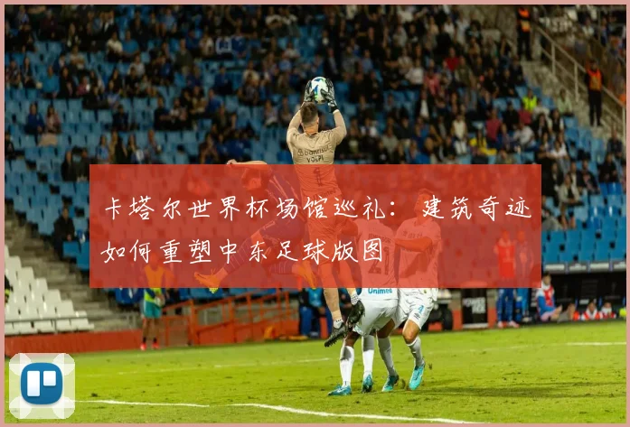 卡塔尔世界杯场馆巡礼：建筑奇迹如何重塑中东足球版图