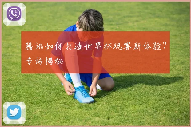 腾讯如何打造世界杯观赛新体验？专访揭秘