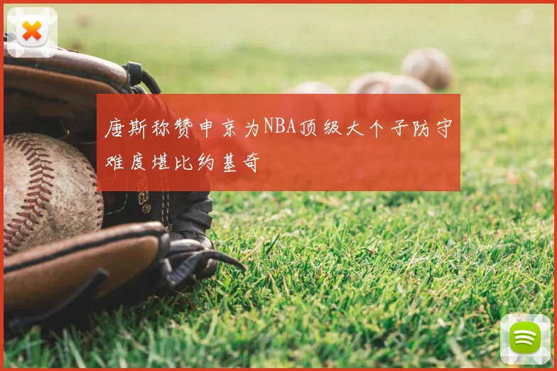 唐斯称赞申京为NBA顶级大个子防守难度堪比约基奇