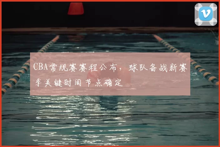 CBA常规赛赛程公布，球队备战新赛季关键时间节点确定