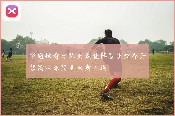 华盛顿奇才队史最佳阵容出炉乔丹领衔沃尔阿里纳斯入选