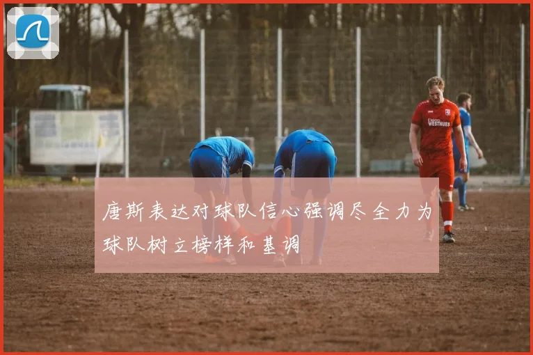 唐斯表达对球队信心强调尽全力为球队树立榜样和基调