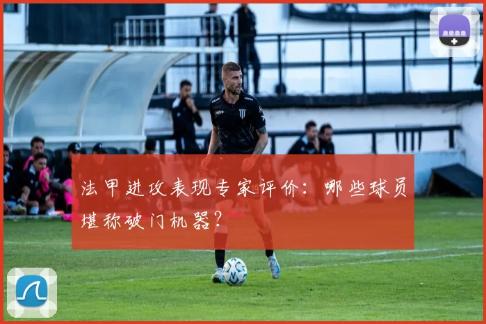 法甲进攻表现专家评价：哪些球员堪称破门机器？