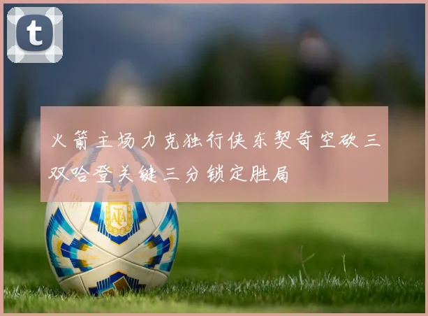火箭主场力克独行侠东契奇空砍三双哈登关键三分锁定胜局