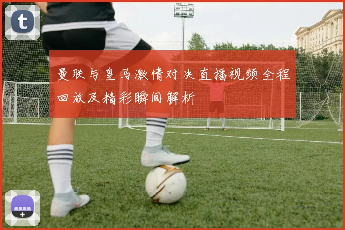 曼联与皇马激情对决直播视频全程回放及精彩瞬间解析