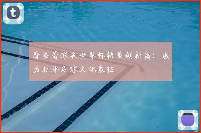摩洛哥球衣世界杯销量创新高：成为北非足球文化象征
