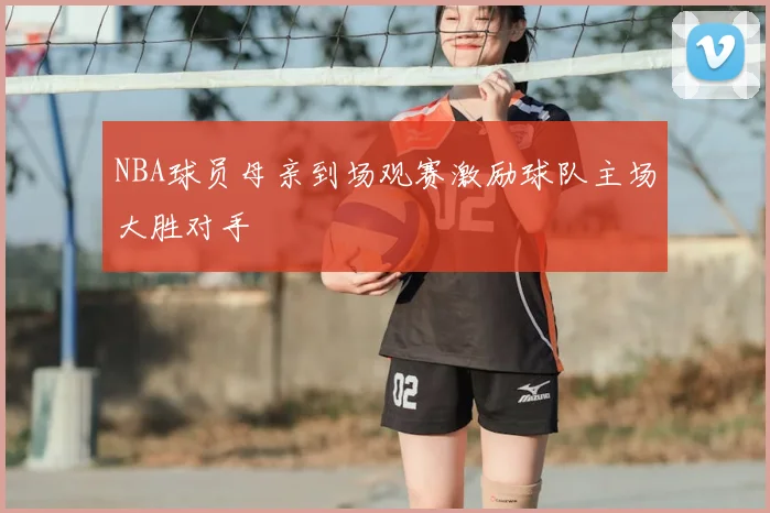 NBA球员母亲到场观赛激励球队主场大胜对手
